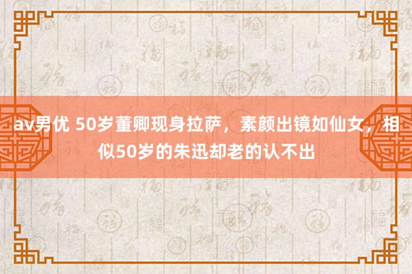 av男优 50岁董卿现身拉萨，素颜出镜如仙女，相似50岁的朱迅却老的认不出