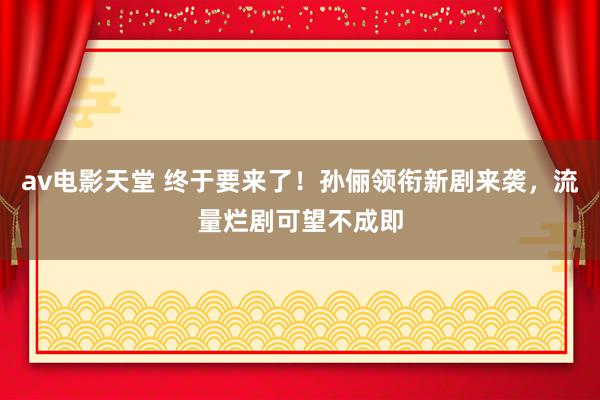 av电影天堂 终于要来了！孙俪领衔新剧来袭，流量烂剧可望不成即