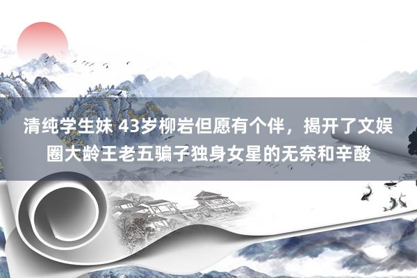 清纯学生妹 43岁柳岩但愿有个伴，揭开了文娱圈大龄王老五骗子独身女星的无奈和辛酸