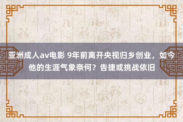 亚洲成人av电影 9年前离开央视归乡创业，如今他的生涯气象奈何？告捷或挑战依旧