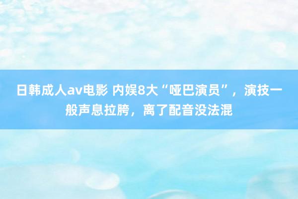 日韩成人av电影 内娱8大“哑巴演员”，演技一般声息拉胯，离了配音没法混