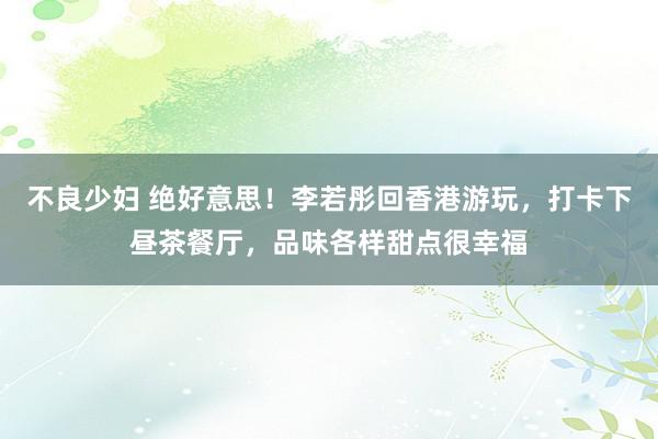 不良少妇 绝好意思！李若彤回香港游玩，打卡下昼茶餐厅，品味各样甜点很幸福