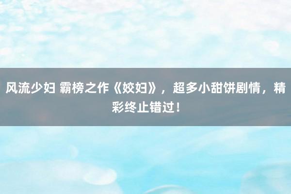 风流少妇 霸榜之作《姣妇》，超多小甜饼剧情，精彩终止错过！