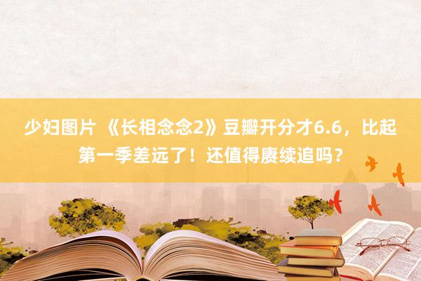 少妇图片 《长相念念2》豆瓣开分才6.6，比起第一季差远了！还值得赓续追吗？