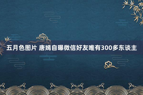 五月色图片 唐嫣自曝微信好友唯有300多东谈主