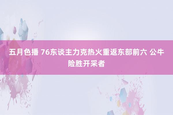 五月色播 76东谈主力克热火重返东部前六 公牛险胜开采者