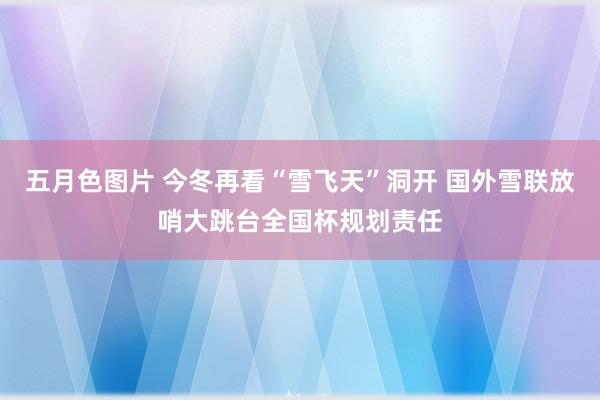 五月色图片 今冬再看“雪飞天”洞开 国外雪联放哨大跳台全国杯规划责任