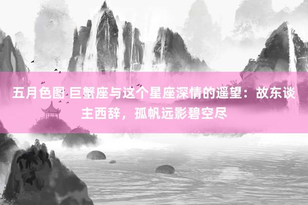 五月色图 巨蟹座与这个星座深情的遥望：故东谈主西辞，孤帆远影碧空尽