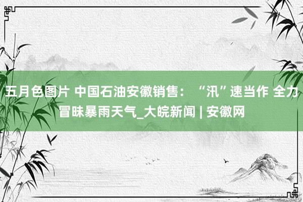 五月色图片 中国石油安徽销售： “汛”速当作 全力冒昧暴雨天气_大皖新闻 | 安徽网