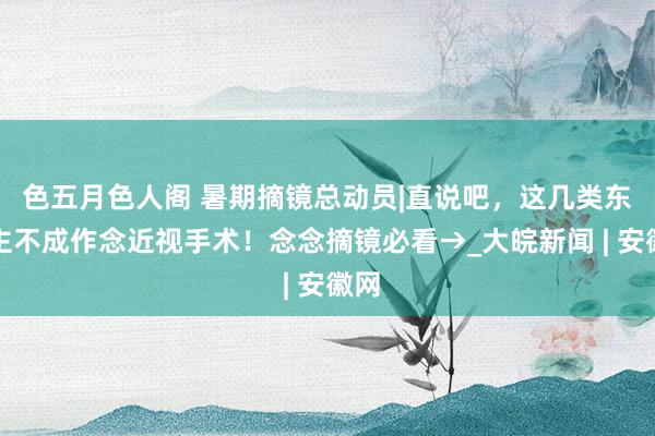 色五月色人阁 暑期摘镜总动员|直说吧，这几类东谈主不成作念近视手术！念念摘镜必看→_大皖新闻 | 安徽网