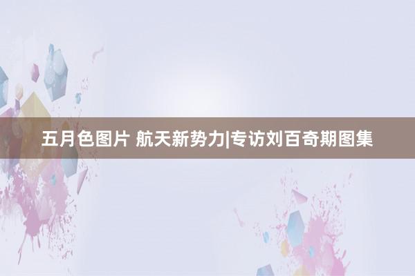 五月色图片 航天新势力|专访刘百奇期图集