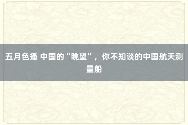 五月色播 中国的“眺望”，你不知谈的中国航天测量船