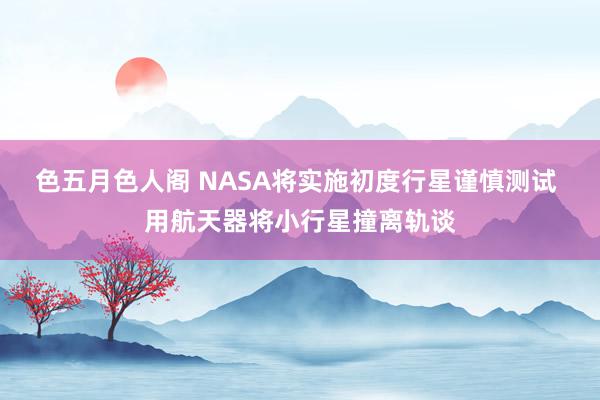 色五月色人阁 NASA将实施初度行星谨慎测试 用航天器将小行星撞离轨谈