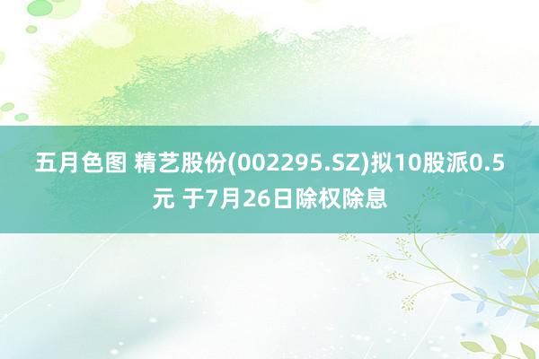 五月色图 精艺股份(002295.SZ)拟10股派0.5元 于7月26日除权除息