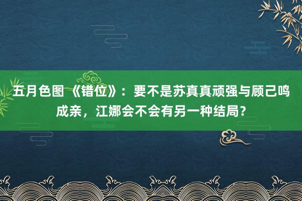 五月色图 《错位》：要不是苏真真顽强与顾己鸣成亲，江娜会不会有另一种结局？