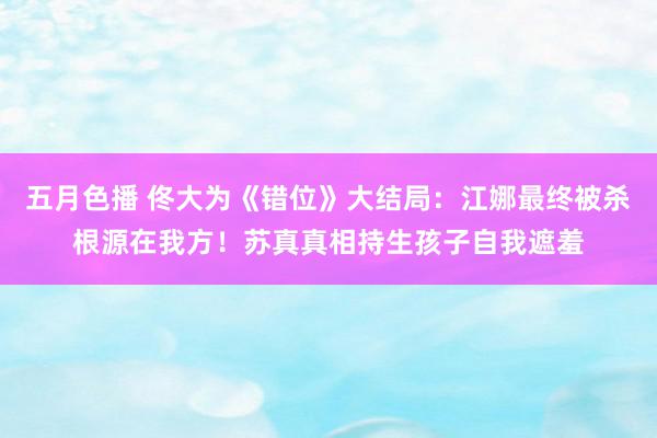 五月色播 佟大为《错位》大结局：江娜最终被杀根源在我方！苏真真相持生孩子自我遮羞