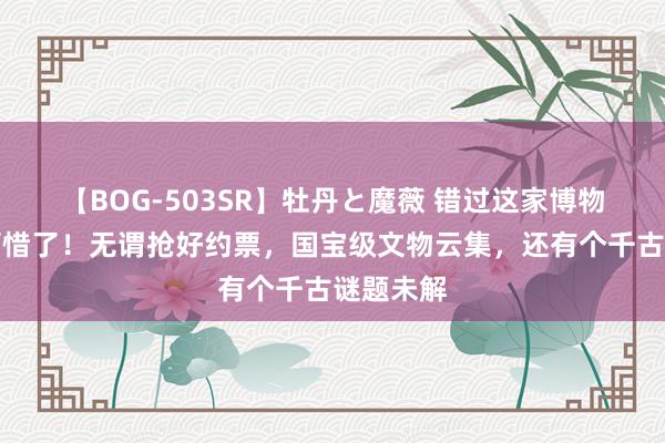 【BOG-503SR】牡丹と魔薇 错过这家博物馆就太可惜了！无谓抢好约票，国宝级文物云集，还有个千古谜题未解