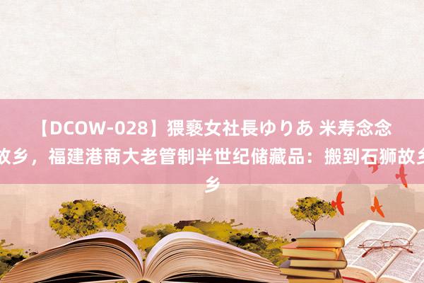 【DCOW-028】猥褻女社長ゆりあ 米寿念念故乡，福建港商大老管制半世纪储藏品：搬到石狮故乡