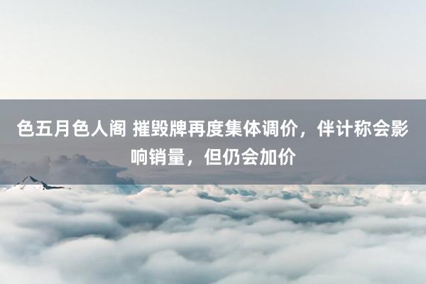 色五月色人阁 摧毁牌再度集体调价，伴计称会影响销量，但仍会加价