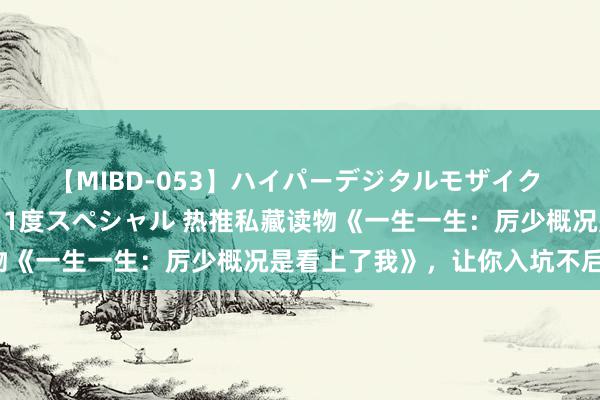 【MIBD-053】ハイパーデジタルモザイク あの娘のセックスをもう1度スペシャル 热推私藏读物《一生一生：厉少概况是看上了我》，让你入坑不后悔！