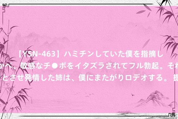 【YSN-463】ハミチンしていた僕を指摘しながらも含み笑いを浮かべ、敏感なチ●ポをイタズラされてフル勃起。それを見て目をトロ～ンとさせ発情した姉は、僕にまたがりロデオする。 提出女东谈主：洗过脸不要径直涂爽肤水，加上3个作为，保湿成果更佳