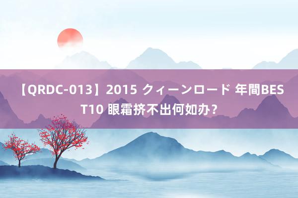 【QRDC-013】2015 クィーンロード 年間BEST10 眼霜挤不出何如办？