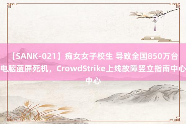 【SANK-021】痴女女子校生 导致全国850万台电脑蓝屏死机，CrowdStrike上线故障竖立指南中心