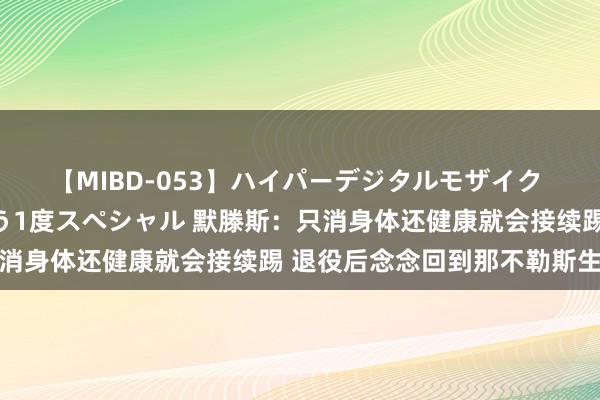 【MIBD-053】ハイパーデジタルモザイク あの娘のセックスをもう1度スペシャル 默滕斯：只消身体还健康就会接续踢 退役后念念回到那不勒斯生计