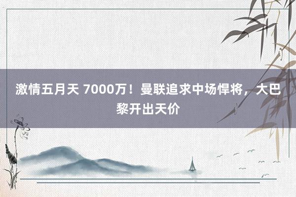 激情五月天 7000万！曼联追求中场悍将，大巴黎开出天价