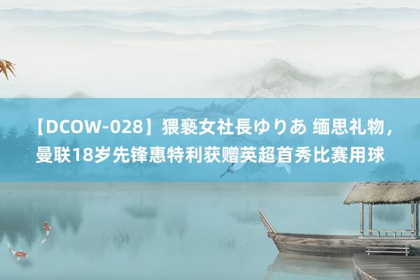 【DCOW-028】猥褻女社長ゆりあ 缅思礼物，曼联18岁先锋惠特利获赠英超首秀比赛用球