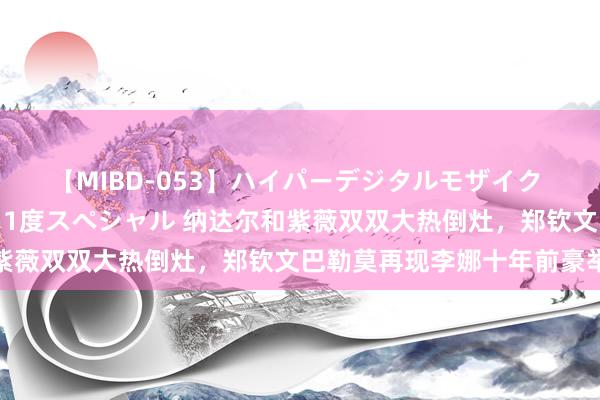 【MIBD-053】ハイパーデジタルモザイク あの娘のセックスをもう1度スペシャル 纳达尔和紫薇双双大热倒灶，郑钦文巴勒莫再现李娜十年前豪举