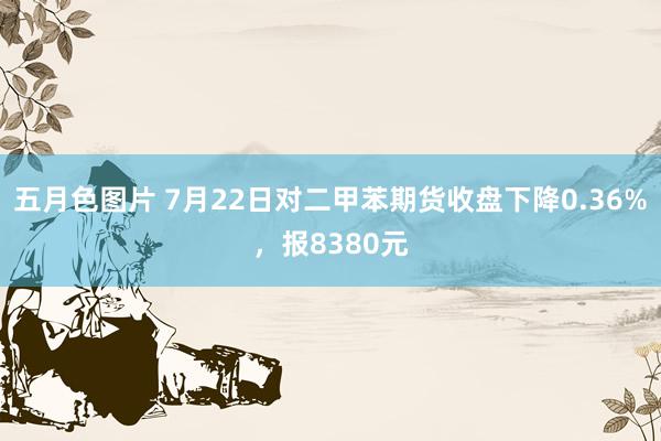 五月色图片 7月22日对二甲苯期货收盘下降0.36%，报8380元