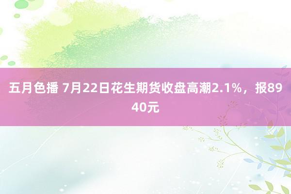 五月色播 7月22日花生期货收盘高潮2.1%，报8940元