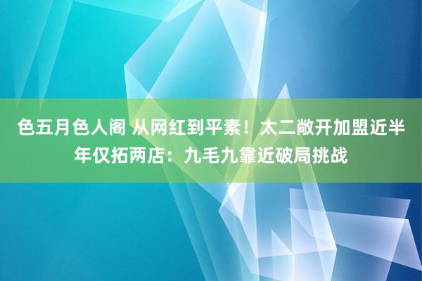 色五月色人阁 从网红到平素！太二敞开加盟近半年仅拓两店：九毛九靠近破局挑战