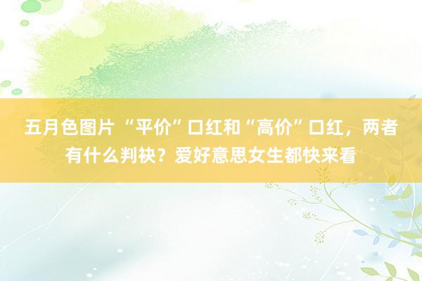 五月色图片 “平价”口红和“高价”口红，两者有什么判袂？爱好意思女生都快来看