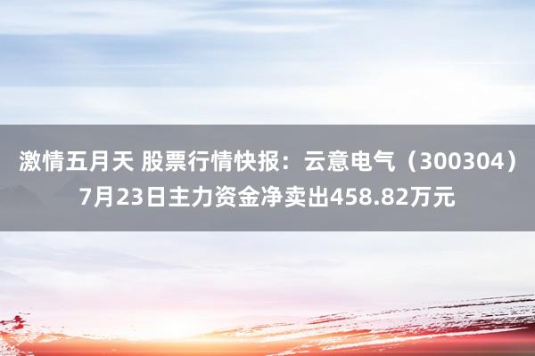 激情五月天 股票行情快报：云意电气（300304）7月23日主力资金净卖出458.82万元