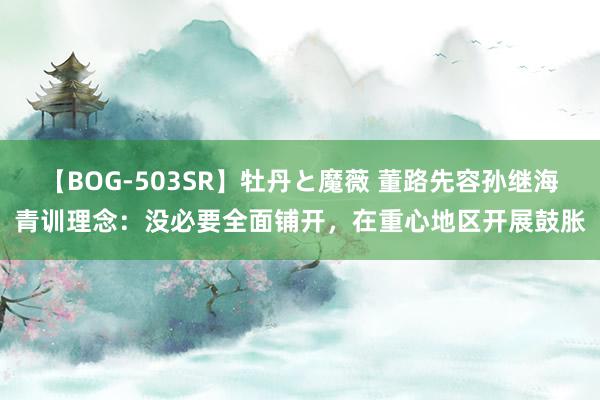 【BOG-503SR】牡丹と魔薇 董路先容孙继海青训理念：没必要全面铺开，在重心地区开展鼓胀