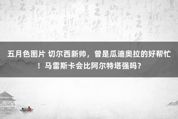 五月色图片 切尔西新帅，曾是瓜迪奥拉的好帮忙！马雷斯卡会比阿尔特塔强吗？