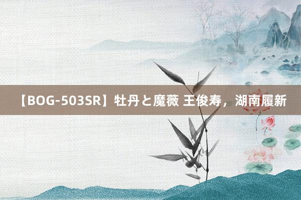 【BOG-503SR】牡丹と魔薇 王俊寿，湖南履新