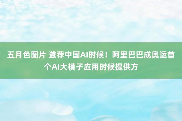 五月色图片 遴荐中国AI时候！阿里巴巴成奥运首个AI大模子应用时候提供方