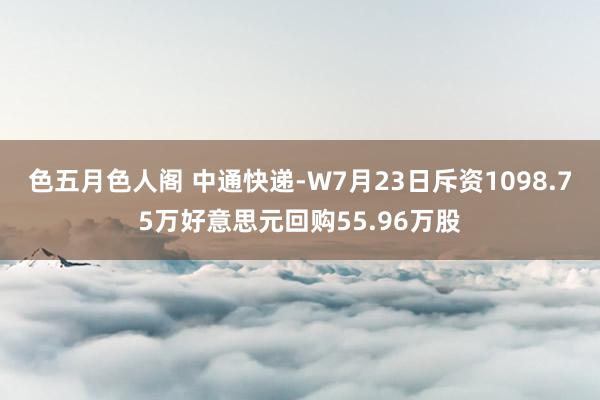 色五月色人阁 中通快递-W7月23日斥资1098.75万好意思元回购55.96万股