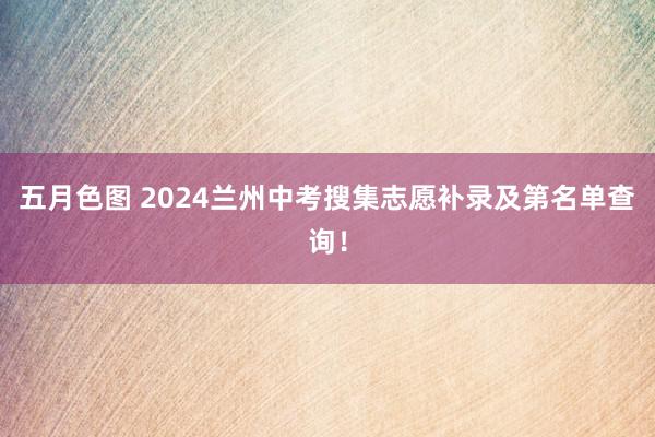 五月色图 2024兰州中考搜集志愿补录及第名单查询！