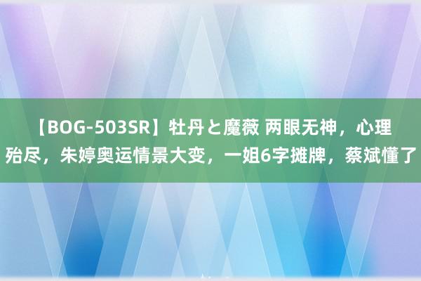 【BOG-503SR】牡丹と魔薇 两眼无神，心理殆尽，朱婷奥运情景大变，一姐6字摊牌，蔡斌懂了