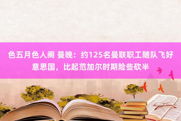 色五月色人阁 曼晚：约125名曼联职工随队飞好意思国，比起范加尔时期险些砍半