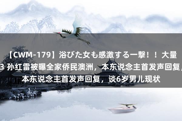 【CWM-179】浴びた女も感激する一撃！！大量顔射！！！ Part3 孙红雷被曝全家侨民澳洲，本东说念主首发声回复，谈6岁男儿现状