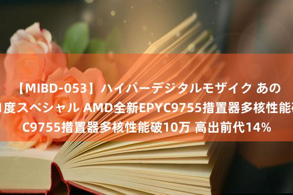 【MIBD-053】ハイパーデジタルモザイク あの娘のセックスをもう1度スペシャル AMD全新EPYC9755措置器多核性能破10万 高出前代14%