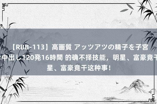 【RBB-113】高画質 アッツアツの精子を子宮に孕ませ中出し120発16時間 的确不择技能，明星、富豪竟干这种事！