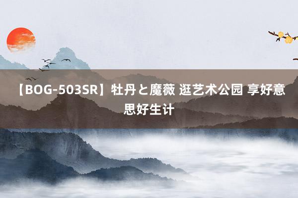 【BOG-503SR】牡丹と魔薇 逛艺术公园 享好意思好生计