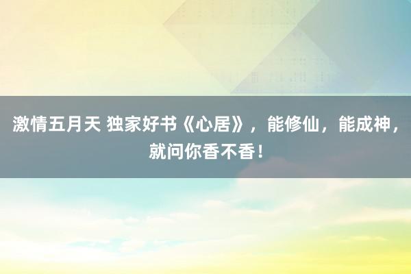 激情五月天 独家好书《心居》，能修仙，能成神，就问你香不香！