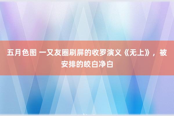 五月色图 一又友圈刷屏的收罗演义《无上》，被安排的皎白净白